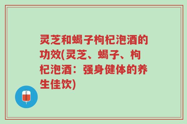 灵芝和蝎子枸杞泡酒的功效(灵芝、蝎子、枸杞泡酒：强身健体的养生佳饮)-第1张图片-超越