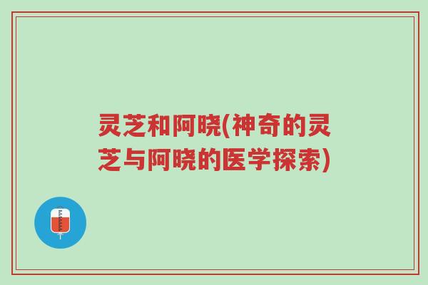 灵芝和阿晓(神奇的灵芝与阿晓的医学探索)-第1张图片-超越 灵芝和阿晓(神奇的灵芝与阿晓的医学探索)-第1张图片-超越