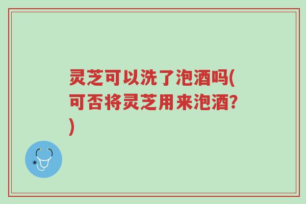 灵芝可以洗了泡酒吗(可否将灵芝用来泡酒?)-第1张图片-超越 灵芝可以洗了泡酒吗(可否将灵芝用来泡酒?)-第1张图片-超越