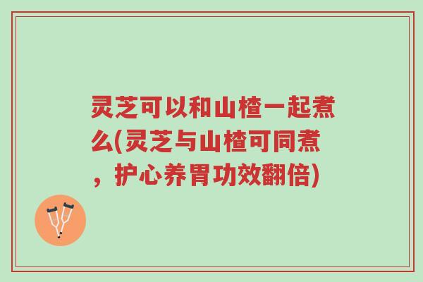灵芝可以和山楂一起煮么(灵芝与山楂可同煮,护心养胃功效翻倍)-第1张图片-超越 灵芝可以和山楂一起煮么(灵芝与山楂可同煮,护心养胃功效翻倍)-第1张图片-超越