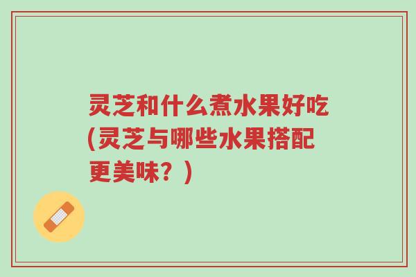 灵芝和什么煮水果好吃(灵芝与哪些水果搭配更美味?)-第1张图片-超越 灵芝和什么煮水果好吃(灵芝与哪些水果搭配更美味?)-第1张图片-超越
