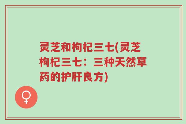 灵芝和枸杞三七(灵芝枸杞三七:三种天然草药的护肝良方)-第1张图片-超越 灵芝和枸杞三七(灵芝枸杞三七:三种天然草药的护肝良方)-第1张图片-超越