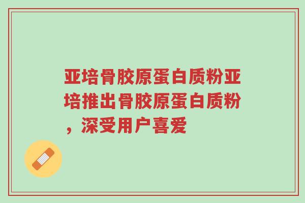 亚培骨胶原蛋白质粉亚培推出骨胶原蛋白质粉，深受用户喜爱-第1张图片-超越