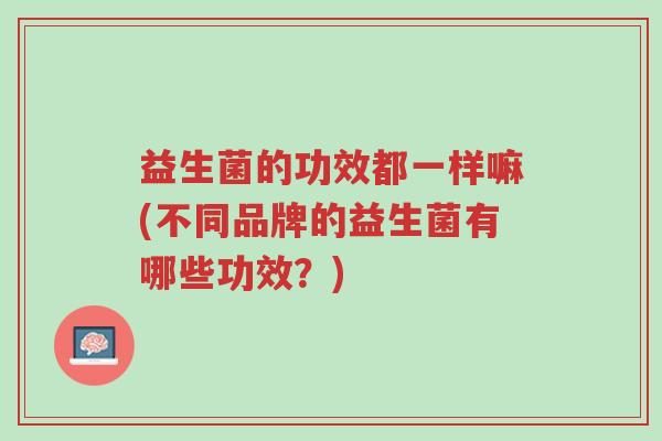益生菌的功效都一样嘛(不同品牌的益生菌有哪些功效?)-第1张图片-超越 益生菌的功效都一样嘛(不同品牌的益生菌有哪些功效?)-第1张图片-超越