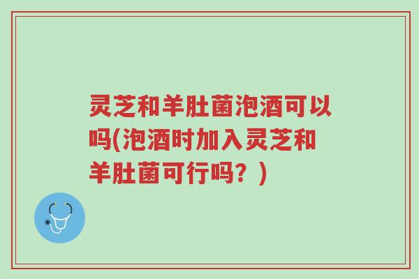 灵芝和羊肚菌泡酒可以吗(泡酒时加入灵芝和羊肚菌可行吗?)-第1张图片-超越 灵芝和羊肚菌泡酒可以吗(泡酒时加入灵芝和羊肚菌可行吗?)-第1张图片-超越