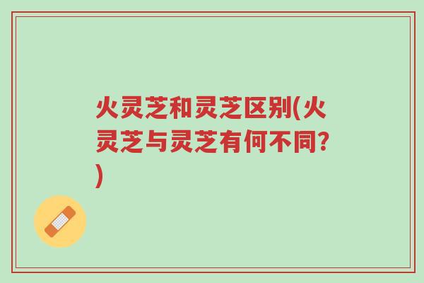 火灵芝和灵芝区别(火灵芝与灵芝有何不同？)-第1张图片-超越