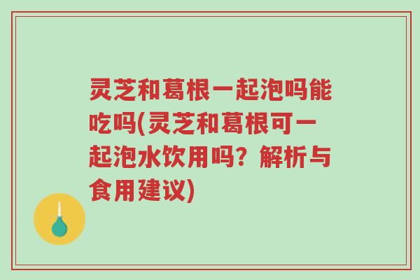 灵芝和葛根一起泡吗能吃吗(灵芝和葛根可一起泡水饮用吗?解析与食用建议)-第1张图片-超越 灵芝和葛根一起泡吗能吃吗(灵芝和葛根可一起泡水饮用吗?解析与食用建议)-第1张图片-超越