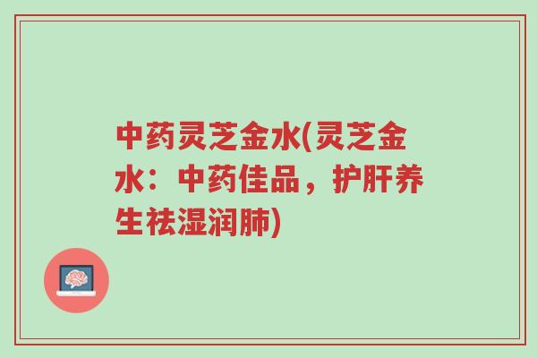 中药灵芝金水(灵芝金水:中药佳品,护肝养生祛湿润肺)-第1张图片-超越 中药灵芝金水(灵芝金水:中药佳品,护肝养生祛湿润肺)-第1张图片-超越
