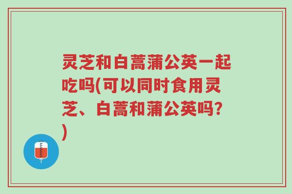 灵芝和白蒿蒲公英一起吃吗(可以同时食用灵芝、白蒿和蒲公英吗?)-第1张图片-超越 灵芝和白蒿蒲公英一起吃吗(可以同时食用灵芝、白蒿和蒲公英吗?)-第1张图片-超越