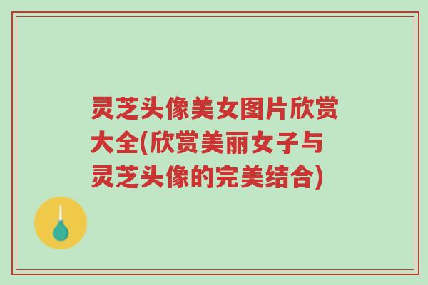 灵芝头像美女图片欣赏大全(欣赏美丽女子与灵芝头像的完美结合)-第1张图片-超越 灵芝头像美女图片欣赏大全(欣赏美丽女子与灵芝头像的完美结合)-第1张图片-超越