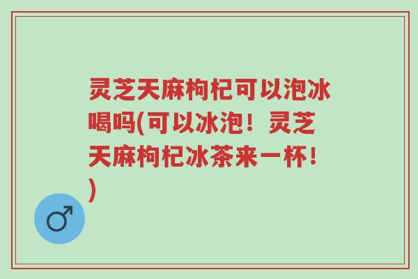 灵芝天麻枸杞可以泡冰喝吗(可以冰泡！灵芝天麻枸杞冰茶来一杯！)-第1张图片-超越