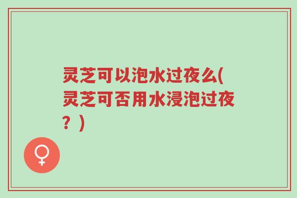 灵芝可以泡水过夜么(灵芝可否用水浸泡过夜?)-第1张图片-超越 灵芝可以泡水过夜么(灵芝可否用水浸泡过夜?)-第1张图片-超越