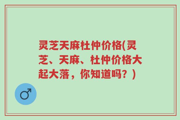 灵芝天麻杜仲价格(灵芝、天麻、杜仲价格大起大落,你知道吗?)-第1张图片-超越 灵芝天麻杜仲价格(灵芝、天麻、杜仲价格大起大落,你知道吗?)-第1张图片-超越