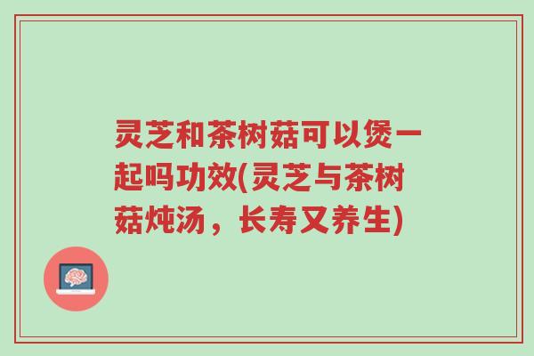 灵芝和茶树菇可以煲一起吗功效(灵芝与茶树菇炖汤,长寿又养生)-第1张图片-超越 灵芝和茶树菇可以煲一起吗功效(灵芝与茶树菇炖汤,长寿又养生)-第1张图片-超越