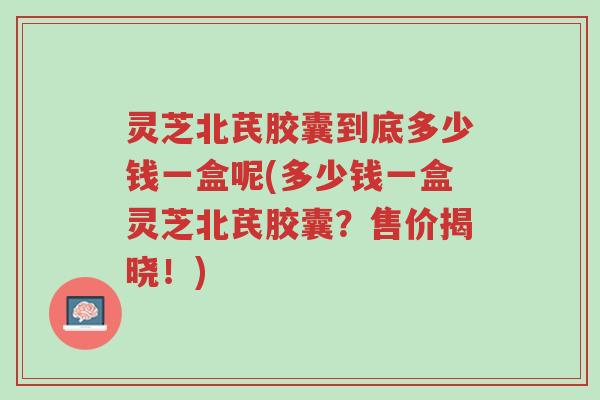 灵芝北芪胶囊到底多少钱一盒呢(多少钱一盒灵芝北芪胶囊?售价揭晓!)-第1张图片-超越 灵芝北芪胶囊到底多少钱一盒呢(多少钱一盒灵芝北芪胶囊?售价揭晓!)-第1张图片-超越