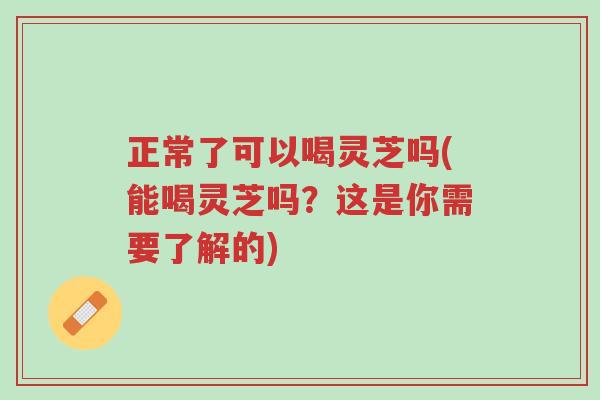 正常了可以喝灵芝吗(能喝灵芝吗?这是你需要了解的)-第1张图片-超越 正常了可以喝灵芝吗(能喝灵芝吗?这是你需要了解的)-第1张图片-超越