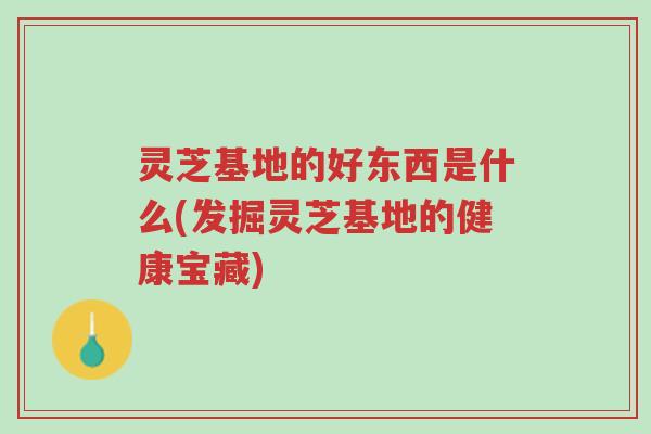 灵芝基地的好东西是什么(发掘灵芝基地的健康宝藏)-第1张图片-超越
