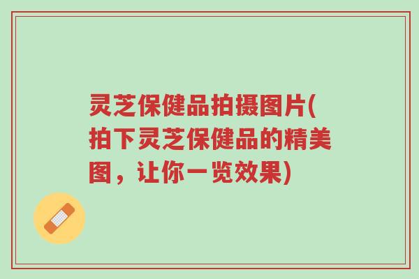 灵芝保健品拍摄图片(拍下灵芝保健品的精美图，让你一览效果)-第1张图片-超越