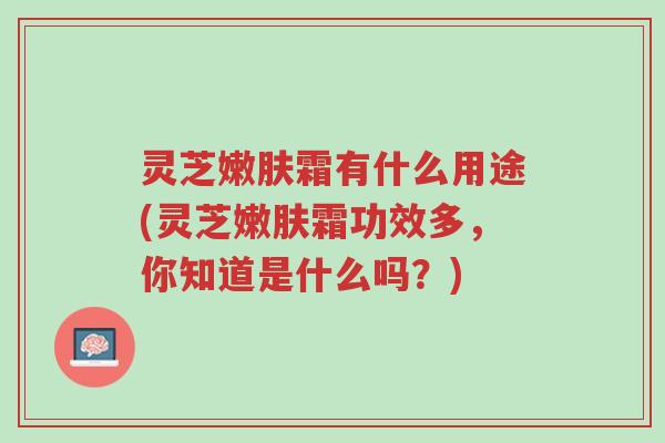灵芝嫩肤霜有什么用途(灵芝嫩肤霜功效多,你知道是什么吗?)-第1张图片-超越 灵芝嫩肤霜有什么用途(灵芝嫩肤霜功效多,你知道是什么吗?)-第1张图片-超越
