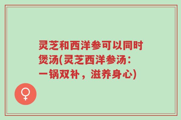 灵芝和西洋参可以同时煲汤(灵芝西洋参汤：一锅双补，滋养身心)-第1张图片-超越