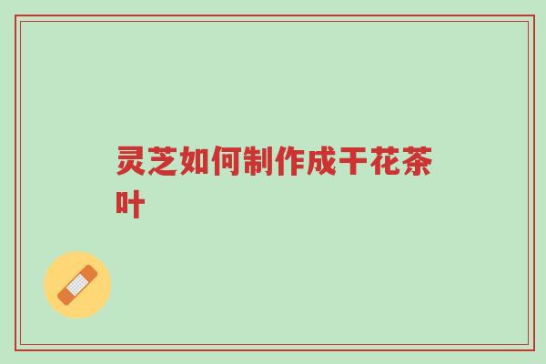 灵芝如何制作成干花茶叶-第1张图片-超越