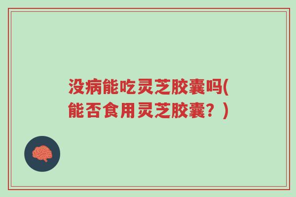 没病能吃灵芝胶囊吗(能否食用灵芝胶囊？)-第1张图片-超越