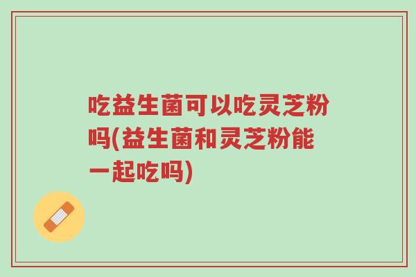 吃益生菌可以吃灵芝粉吗(益生菌和灵芝粉能一起吃吗)-第1张图片-超越 吃益生菌可以吃灵芝粉吗(益生菌和灵芝粉能一起吃吗)-第1张图片-超越