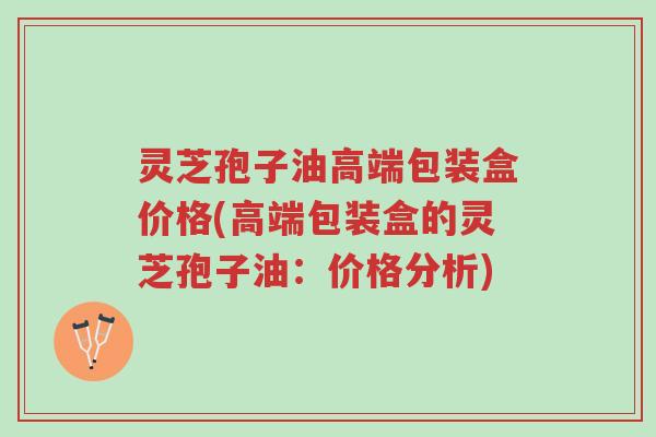 灵芝孢子油高端包装盒价格(高端包装盒的灵芝孢子油：价格分析)-第1张图片-超越