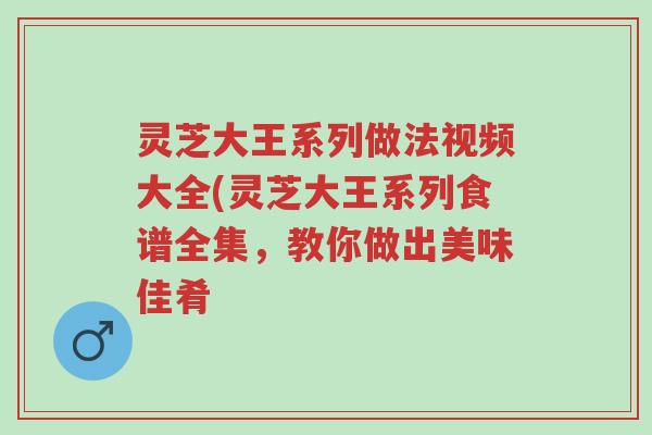 灵芝大王系列做法视频大全(灵芝大王系列食谱全集,教你做出美味佳肴-第1张图片-超越 灵芝大王系列做法视频大全(灵芝大王系列食谱全集,教你做出美味佳肴-第1张图片-超越