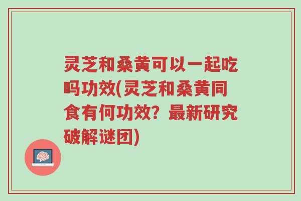 灵芝和桑黄可以一起吃吗功效(灵芝和桑黄同食有何功效？最新研究破解谜团)-第1张图片-超越