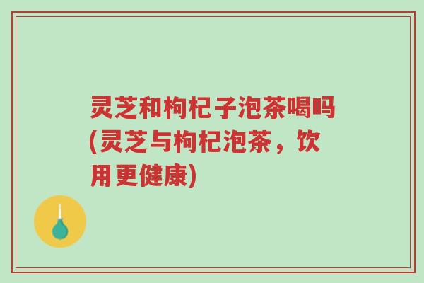 灵芝和枸杞子泡茶喝吗(灵芝与枸杞泡茶,饮用更健康)-第1张图片-超越 灵芝和枸杞子泡茶喝吗(灵芝与枸杞泡茶,饮用更健康)-第1张图片-超越