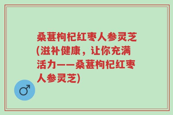 桑葚枸杞红枣人参灵芝(滋补健康，让你充满活力——桑葚枸杞红枣人参灵芝)-第1张图片-超越