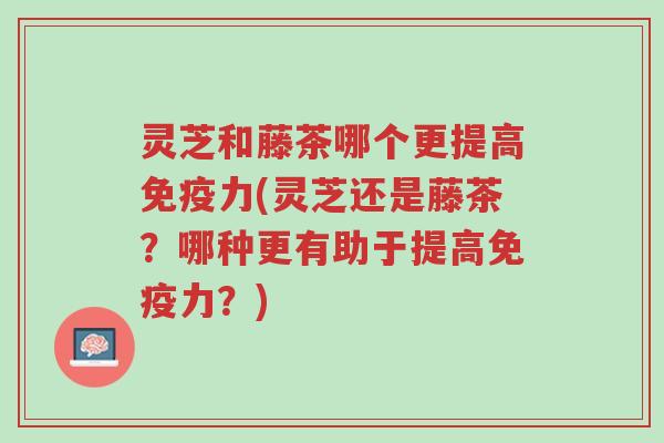 灵芝和藤茶哪个更提高免疫力(灵芝还是藤茶?哪种更有助于提高免疫力?)-第1张图片-超越 灵芝和藤茶哪个更提高免疫力(灵芝还是藤茶?哪种更有助于提高免疫力?)-第1张图片-超越
