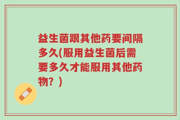 益生菌跟其他药要间隔多久(服用益生菌后需要多久才能服用其他药物?)-第1张图片-超越 益生菌跟其他药要间隔多久(服用益生菌后需要多久才能服用其他药物?)-第1张图片-超越