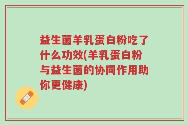 益生菌羊乳蛋白粉吃了什么功效(羊乳蛋白粉与益生菌的协同作用助你更健康)-第1张图片-超越 益生菌羊乳蛋白粉吃了什么功效(羊乳蛋白粉与益生菌的协同作用助你更健康)-第1张图片-超越