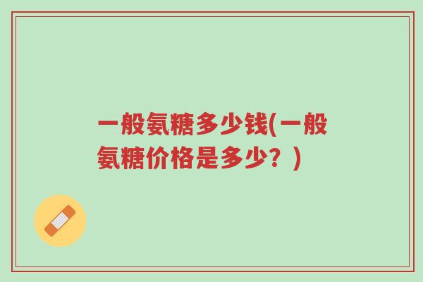 一般氨糖多少钱(一般氨糖价格是多少?)-第1张图片-超越 一般氨糖多少钱(一般氨糖价格是多少?)-第1张图片-超越
