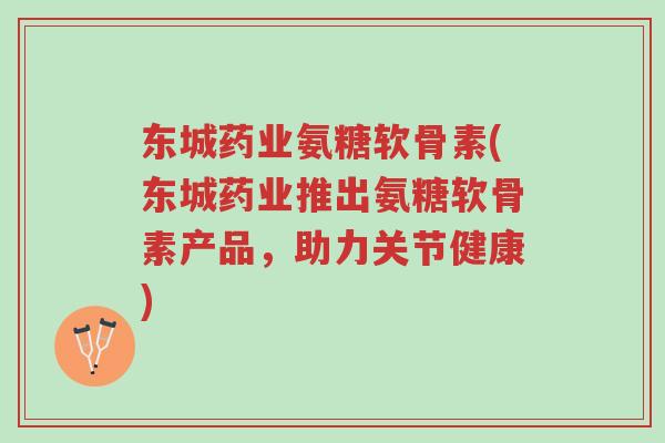 东城药业氨糖软骨素(东城药业推出氨糖软骨素产品，助力关节健康)-第1张图片-超越