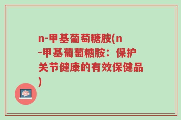n-甲基葡萄糖胺(n-甲基葡萄糖胺:保护关节健康的有效保健品)-第1张图片-超越 n-甲基葡萄糖胺(n-甲基葡萄糖胺:保护关节健康的有效保健品)-第1张图片-超越