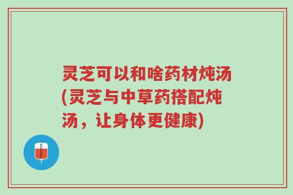 灵芝可以和啥药材炖汤(灵芝与中草药搭配炖汤,让身体更健康)-第1张图片-超越 灵芝可以和啥药材炖汤(灵芝与中草药搭配炖汤,让身体更健康)-第1张图片-超越