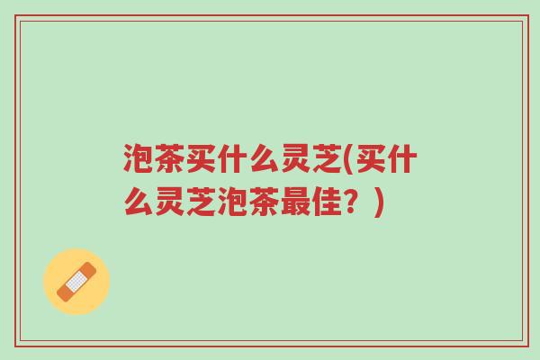 泡茶买什么灵芝(买什么灵芝泡茶最佳?)-第1张图片-超越 泡茶买什么灵芝(买什么灵芝泡茶最佳?)-第1张图片-超越