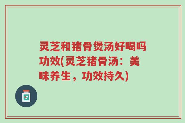 灵芝和猪骨煲汤好喝吗功效(灵芝猪骨汤：美味养生，功效持久)-第1张图片-超越