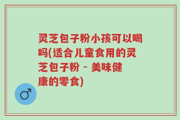 灵芝包子粉小孩可以喝吗(适合儿童食用的灵芝包子粉 - 美味健康的零食)-第1张图片-超越
