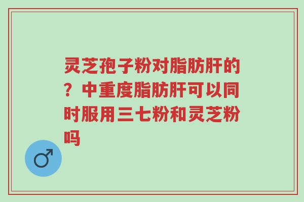 灵芝孢子粉对脂肪肝的?中重度脂肪肝可以同时服用三七粉和灵芝粉吗-第1张图片-超越 灵芝孢子粉对脂肪肝的?中重度脂肪肝可以同时服用三七粉和灵芝粉吗-第1张图片-超越
