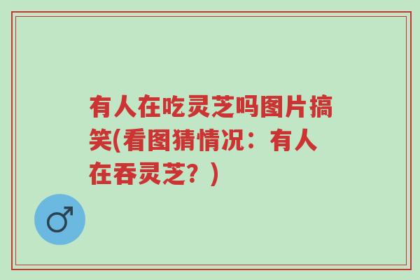 有人在吃灵芝吗图片搞笑(看图猜情况:有人在吞灵芝?)-第1张图片-超越 有人在吃灵芝吗图片搞笑(看图猜情况:有人在吞灵芝?)-第1张图片-超越