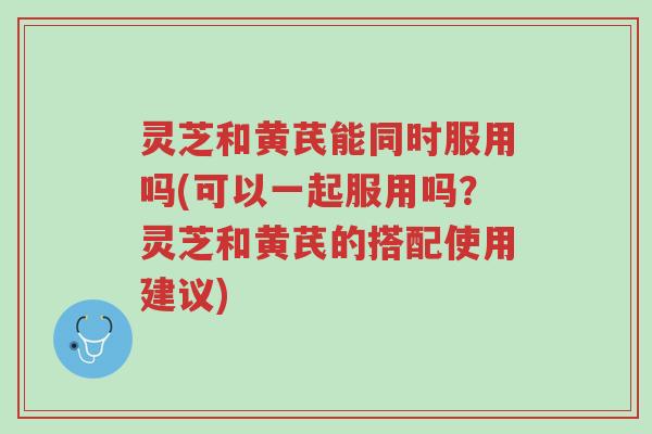 灵芝和黄芪能同时服用吗(可以一起服用吗?灵芝和黄芪的搭配使用建议)-第1张图片-超越 灵芝和黄芪能同时服用吗(可以一起服用吗?灵芝和黄芪的搭配使用建议)-第1张图片-超越
