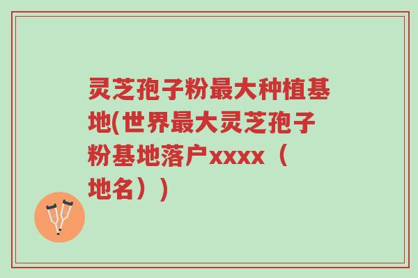 灵芝孢子粉最大种植基地(世界最大灵芝孢子粉基地落户xxxx（地名）)-第1张图片-超越