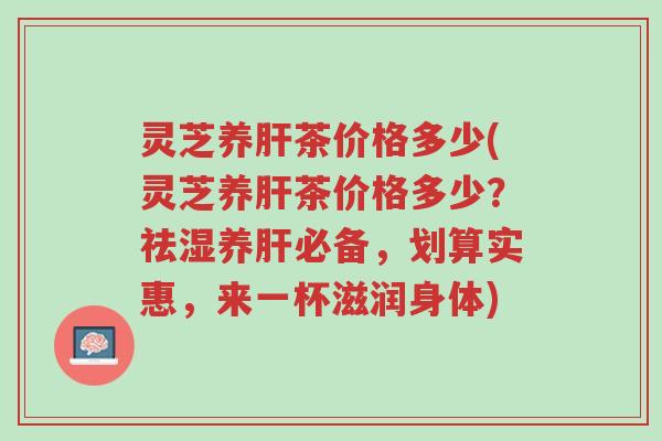 灵芝养肝茶价格多少(灵芝养肝茶价格多少?祛湿养肝必备,划算实惠,来一杯滋润身体)-第1张图片-超越 灵芝养肝茶价格多少(灵芝养肝茶价格多少?祛湿养肝必备,划算实惠,来一杯滋润身体)-第1张图片-超越