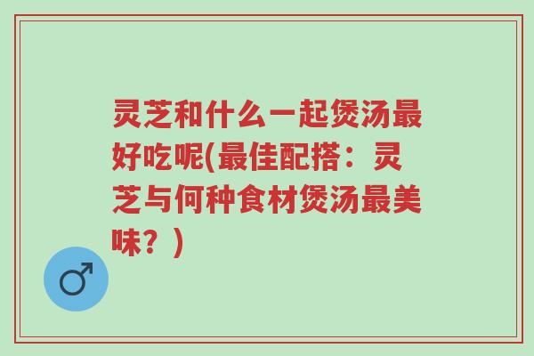 灵芝和什么一起煲汤最好吃呢(最佳配搭：灵芝与何种食材煲汤最美味？)-第1张图片-超越