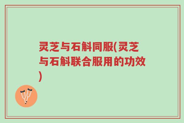 灵芝与石斛同服(灵芝与石斛联合服用的功效)-第1张图片-超越 灵芝与石斛同服(灵芝与石斛联合服用的功效)-第1张图片-超越