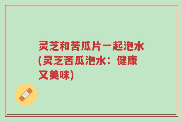 灵芝和苦瓜片一起泡水(灵芝苦瓜泡水:健康又美味)-第1张图片-超越 灵芝和苦瓜片一起泡水(灵芝苦瓜泡水:健康又美味)-第1张图片-超越